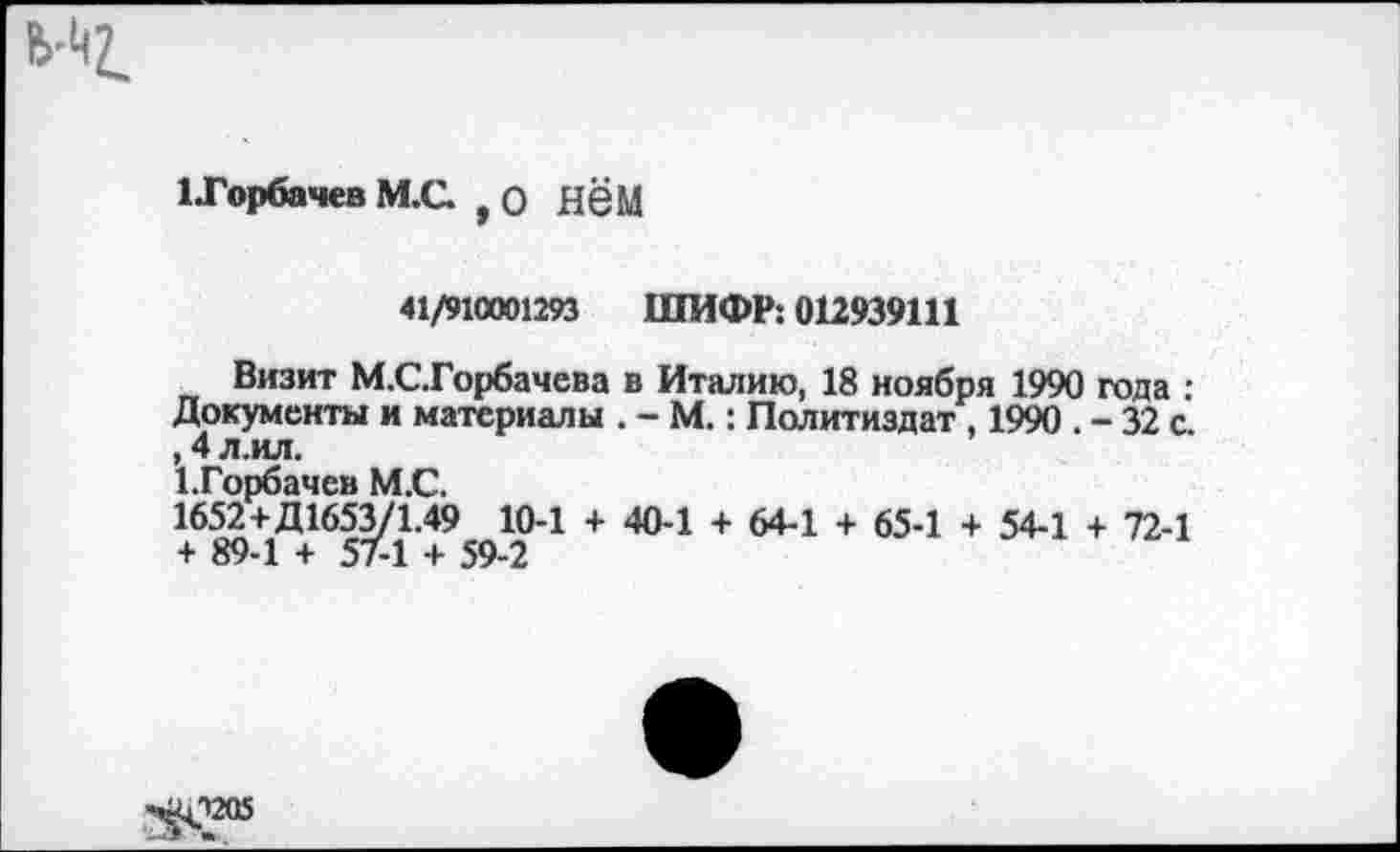 ﻿1 Горбачев М.С. , О НёМ
41/910001293 ШИФР: 012939111
Визит М.СГорбачева в Италию, 18 ноября 1990 года : Документы и материалы . - М.: Политиздат , 1990 . - 32 с. , 4 л.ил.
1. Горбачев М.С.
1652+Д1653/1.49 10-1 + 40-1 + 64-1 + 65-1 + 54-1 + 72-1 + 89-1 + 57-1 + 59-2
-^12(15